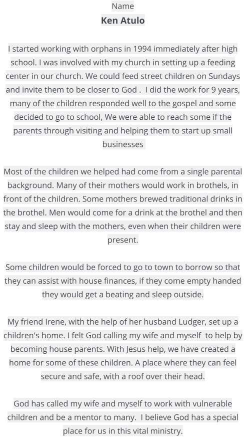 Name  Ken Atulo   I started working with orphans in 1994 immediately after high school. I was involved with my church in setting up a feeding center in our church. We could feed street children on Sundays and invite them to be closer to God .  I did the work for 9 years, many of the children responded well to the gospel and some decided to go to school, We were able to reach some if the parents through visiting and helping them to start up small businesses    Most of the children we helped had come from a single parental background. Many of their mothers would work in brothels, in front of the children. Some mothers brewed traditional drinks in the brothel. Men would come for a drink at the brothel and then stay and sleep with the mothers, even when their children were present.   Some children would be forced to go to town to borrow so that they can assist with house finances, if they come empty handed they would get a beating and sleep outside.   My friend Irene, with the help of her husband Ludger, set up a children's home. I felt God calling my wife and myself  to help by becoming house parents. With Jesus help, we have created a home for some of these children. A place where they can feel secure and safe, with a roof over their head.   God has called my wife and myself to work with vulnerable children and be a mentor to many.  I believe God has a special place for us in this vital ministry.